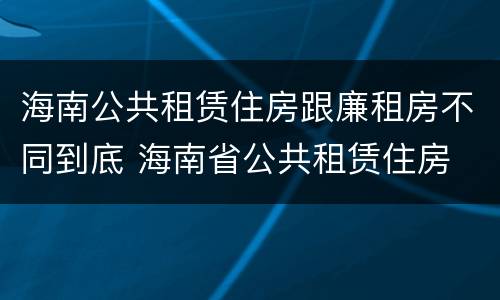 海南公共租赁住房跟廉租房不同到底 海南省公共租赁住房