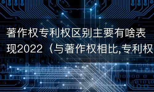 著作权专利权区别主要有啥表现2022（与著作权相比,专利权有哪些特征）