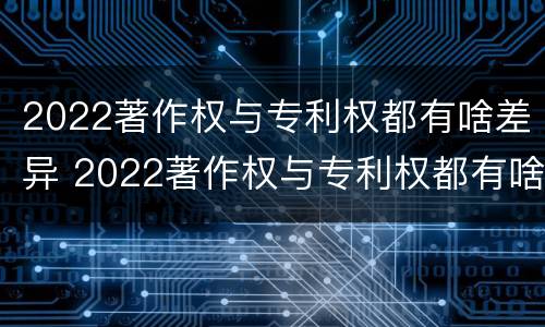 2022著作权与专利权都有啥差异 2022著作权与专利权都有啥差异呢