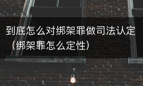 到底怎么对绑架罪做司法认定（绑架罪怎么定性）