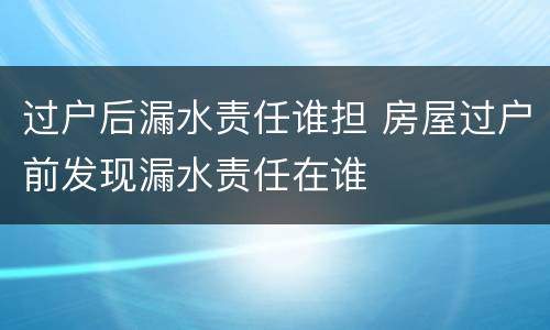 过户后漏水责任谁担 房屋过户前发现漏水责任在谁