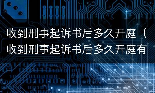 收到刑事起诉书后多久开庭（收到刑事起诉书后多久开庭有效）