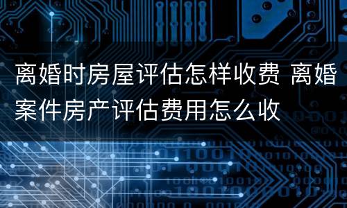 离婚时房屋评估怎样收费 离婚案件房产评估费用怎么收