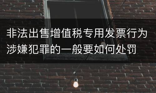 非法出售增值税专用发票行为涉嫌犯罪的一般要如何处罚