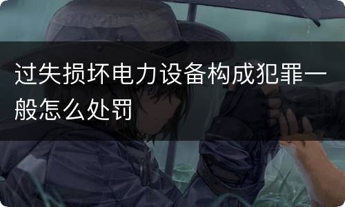 过失损坏电力设备构成犯罪一般怎么处罚