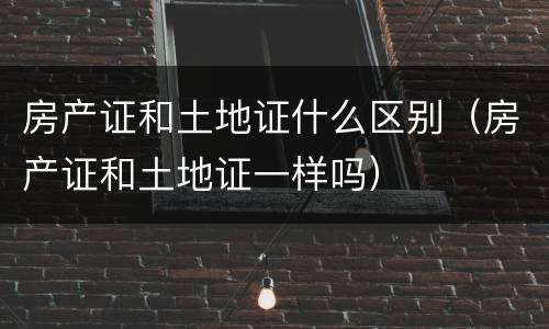 房产证和土地证什么区别（房产证和土地证一样吗）