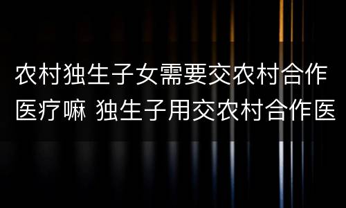 农村独生子女需要交农村合作医疗嘛 独生子用交农村合作医疗费吗