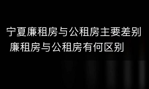 宁夏廉租房与公租房主要差别 廉租房与公租房有何区别