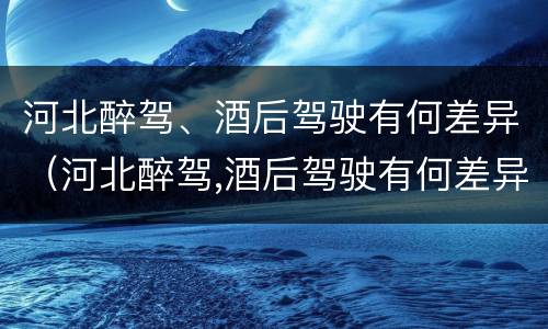 河北醉驾、酒后驾驶有何差异（河北醉驾,酒后驾驶有何差异处罚）