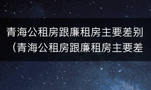青海公租房跟廉租房主要差别（青海公租房跟廉租房主要差别是什么）