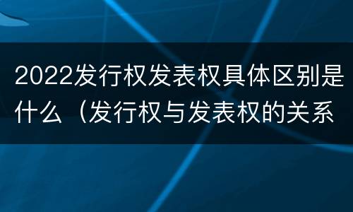 2022发行权发表权具体区别是什么（发行权与发表权的关系）