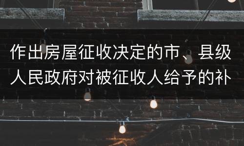作出房屋征收决定的市、县级人民政府对被征收人给予的补偿包括有哪些