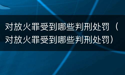 对放火罪受到哪些判刑处罚（对放火罪受到哪些判刑处罚）