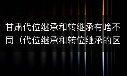 甘肃代位继承和转继承有啥不同（代位继承和转位继承的区别）