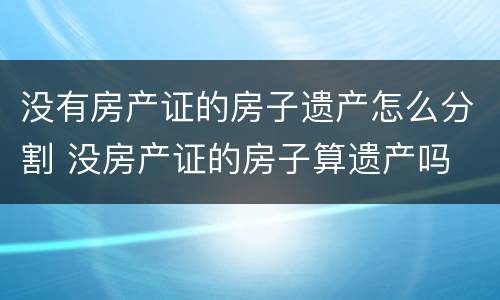没有房产证的房子遗产怎么分割 没房产证的房子算遗产吗