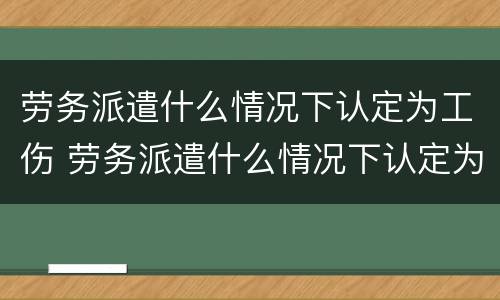 劳务派遣什么情况下认定为工伤 劳务派遣什么情况下认定为工伤事故