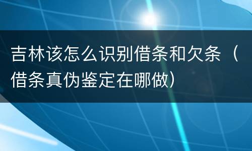 吉林该怎么识别借条和欠条（借条真伪鉴定在哪做）