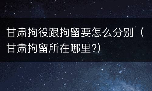 甘肃拘役跟拘留要怎么分别（甘肃拘留所在哪里?）