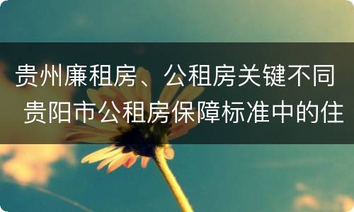 贵州廉租房、公租房关键不同 贵阳市公租房保障标准中的住房困难条件