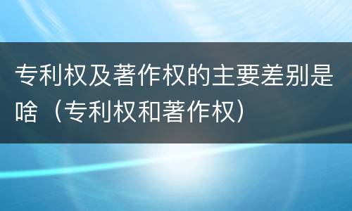专利权及著作权的主要差别是啥（专利权和著作权）
