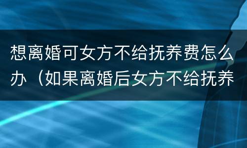 想离婚可女方不给抚养费怎么办（如果离婚后女方不给抚养费怎么办）