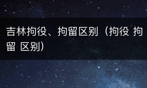 吉林拘役、拘留区别（拘役 拘留 区别）