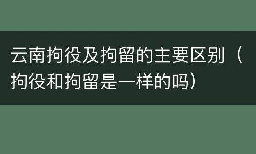 云南拘役及拘留的主要区别（拘役和拘留是一样的吗）