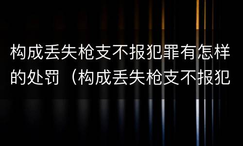 构成丢失枪支不报犯罪有怎样的处罚（构成丢失枪支不报犯罪有怎样的处罚呢）
