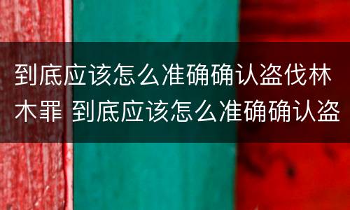 到底应该怎么准确确认盗伐林木罪 到底应该怎么准确确认盗伐林木罪案件