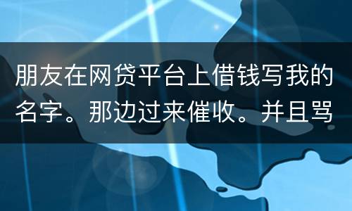 朋友在网贷平台上借钱写我的名字。那边过来催收。并且骂人。我该怎么办