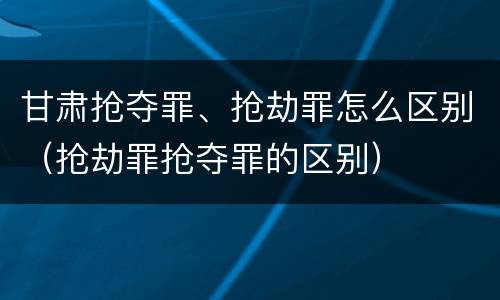 甘肃抢夺罪、抢劫罪怎么区别（抢劫罪抢夺罪的区别）