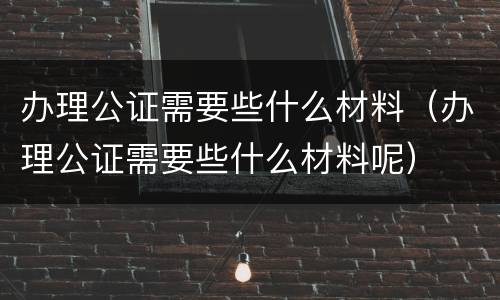 办理公证需要些什么材料（办理公证需要些什么材料呢）