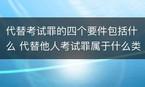代替考试罪的四个要件包括什么 代替他人考试罪属于什么类犯罪