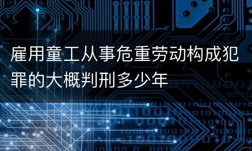 雇用童工从事危重劳动构成犯罪的大概判刑多少年