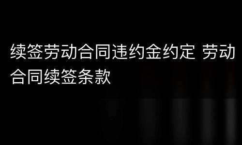 续签劳动合同违约金约定 劳动合同续签条款
