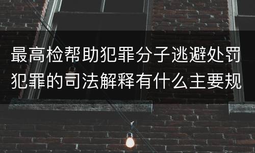 最高检帮助犯罪分子逃避处罚犯罪的司法解释有什么主要规定