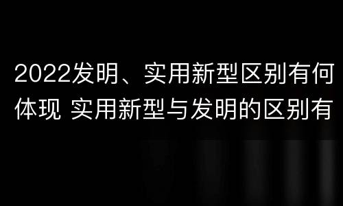 2022发明、实用新型区别有何体现 实用新型与发明的区别有哪些