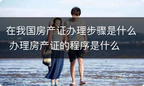 在我国房产证办理步骤是什么 办理房产证的程序是什么