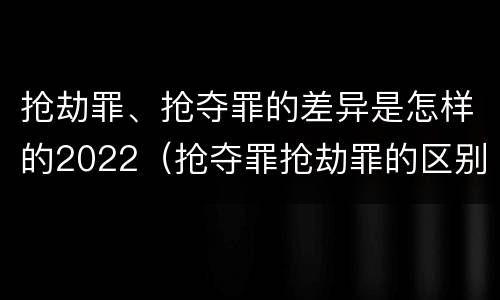 抢劫罪、抢夺罪的差异是怎样的2022（抢夺罪抢劫罪的区别）