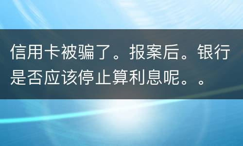 信用卡被骗了。报案后。银行是否应该停止算利息呢。。