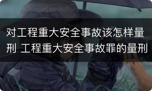 对工程重大安全事故该怎样量刑 工程重大安全事故罪的量刑