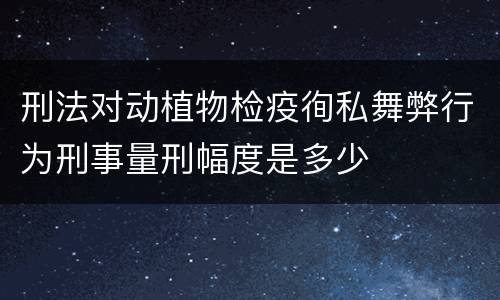 刑法对动植物检疫徇私舞弊行为刑事量刑幅度是多少