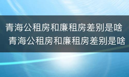 青海公租房和廉租房差别是啥 青海公租房和廉租房差别是啥呀
