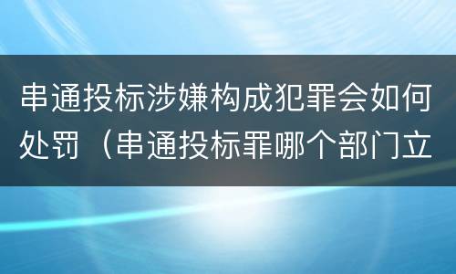 串通投标涉嫌构成犯罪会如何处罚（串通投标罪哪个部门立案）