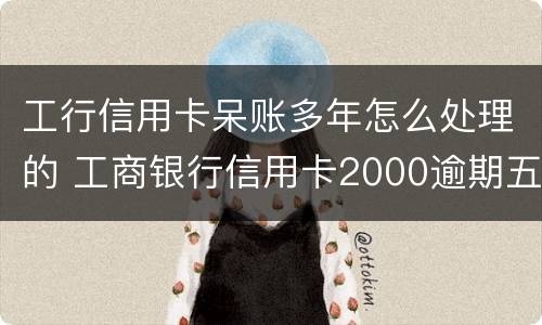 工行信用卡呆账多年怎么处理的 工商银行信用卡2000逾期五年呆账怎么办