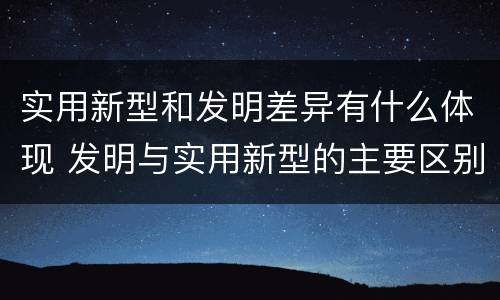 实用新型和发明差异有什么体现 发明与实用新型的主要区别