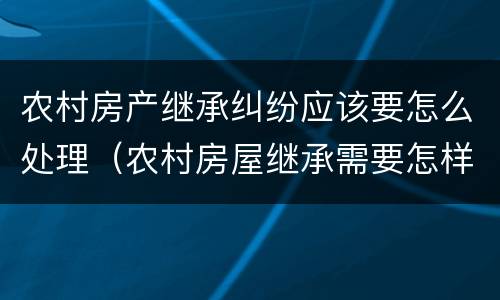 农村房产继承纠纷应该要怎么处理（农村房屋继承需要怎样办）
