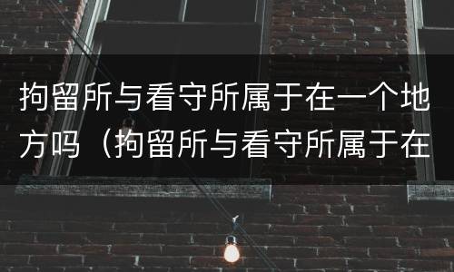 拘留所与看守所属于在一个地方吗（拘留所与看守所属于在一个地方吗）