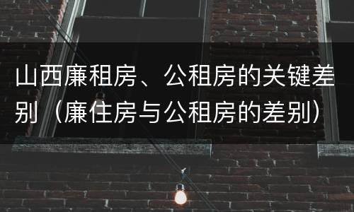 山西廉租房、公租房的关键差别（廉住房与公租房的差别）