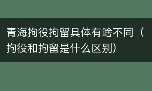 青海拘役拘留具体有啥不同（拘役和拘留是什么区别）